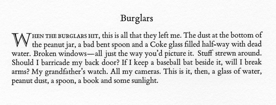 When the burglars hit, this is all they left me.  The dust at the bottom of the peanut jar, a bad bent spoon and a Coke glass filled half-way with dead water.  Broken windows - all just the way you'd picture it.  Stuff strewn around.  Should I barricade my back door?  If I keep a  baseball bat beside it, will I break my arms?  My grandfather's watch.  All my cameras.  This is it, then, a glass of water, peanut dust, a spoon, a book and some sunlight.